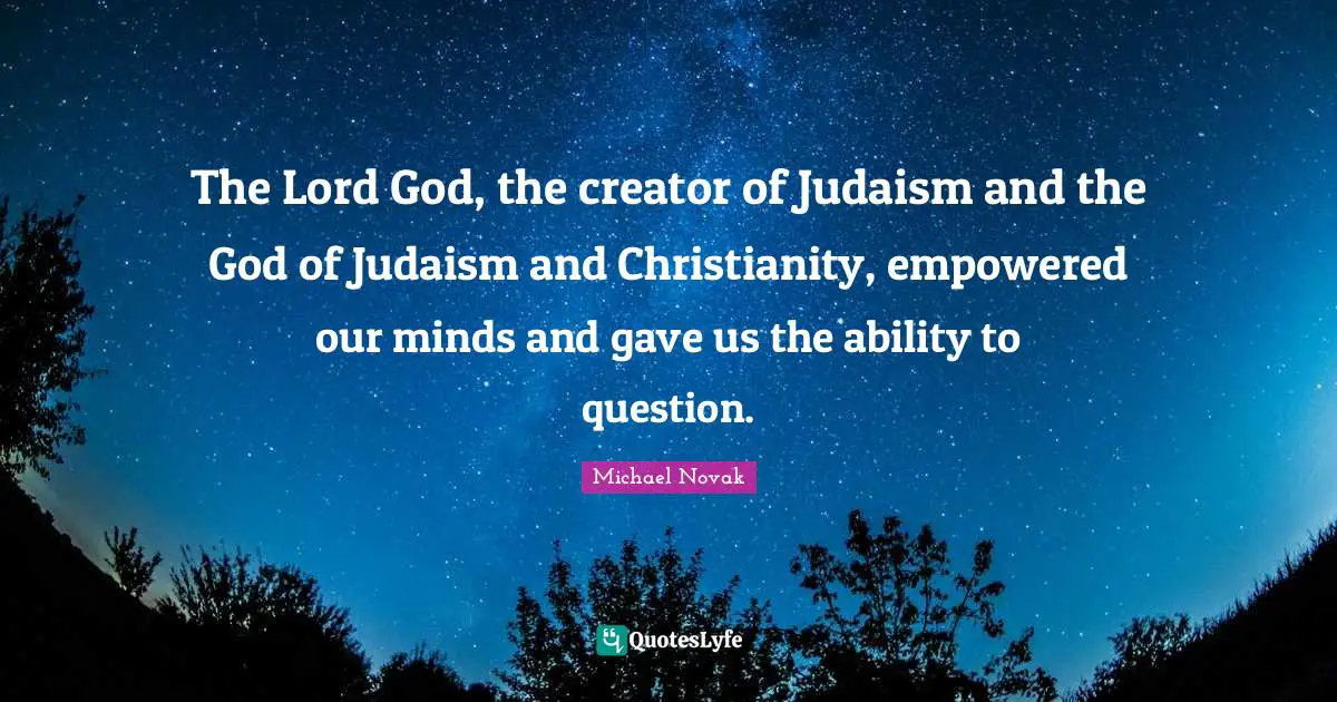 The Lord God, the creator of Judaism and the God of Judaism and Christianity, empowered our minds and gave us the ability to question.