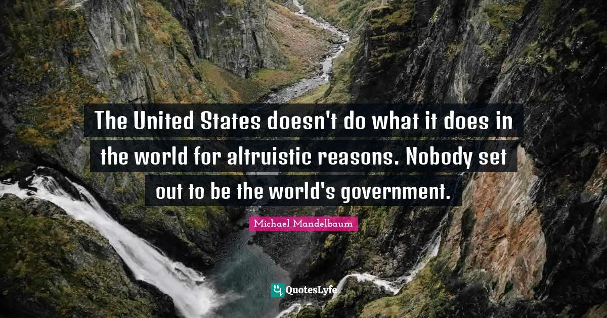 The United States doesn't do what it does in the world for altruistic reasons. Nobody set out to be the world's government.