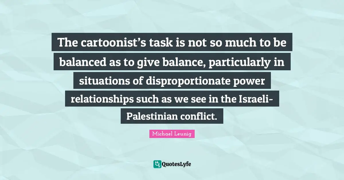 Palestinian Quotes: "The cartoonist’s task is not so much to be balanced as to give balance, particularly in situations of disproportionate power relationships such as we see in the Israeli-Palestinian conflict."