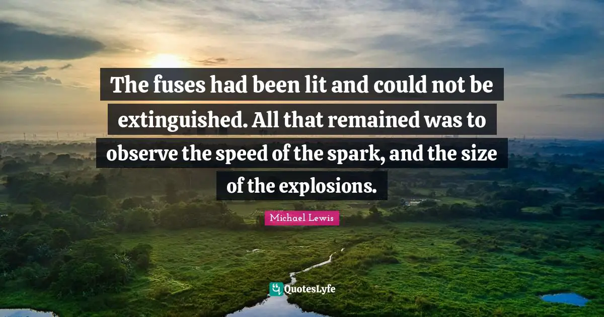 Michael   Lewis Quotes: "The fuses had been lit and could not be extinguished. All that remained was to observe the speed of the spark, and the size of the explosions."