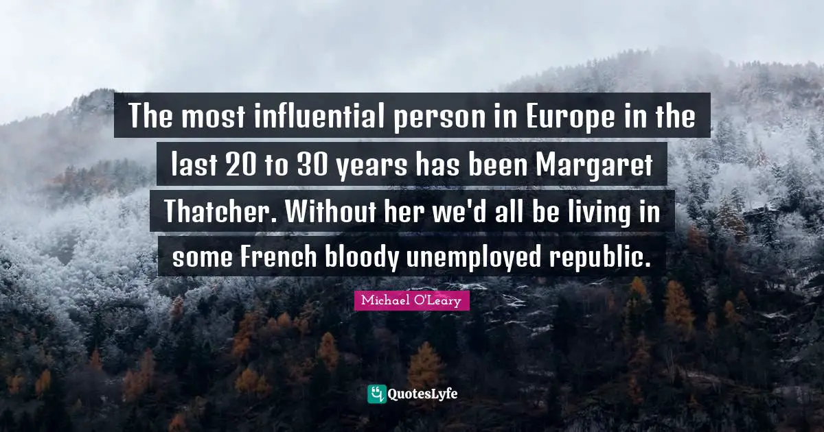The most influential person in Europe in the last 20 to 30 years has been Margaret Thatcher. Without her we'd all be living in some French bloody unemployed republic.