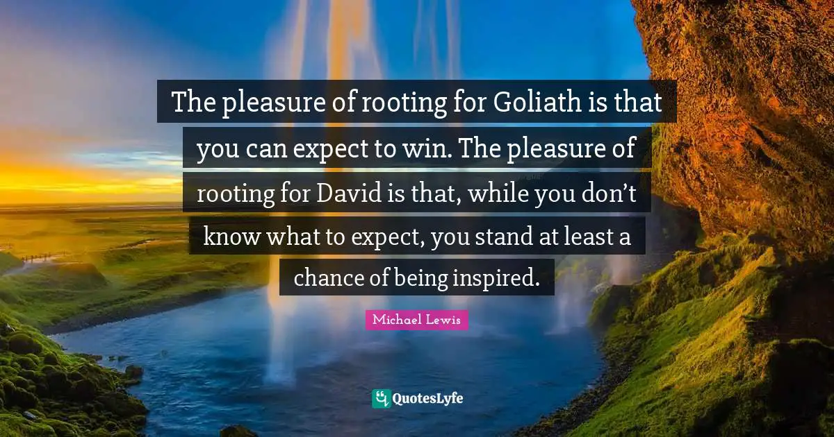 Inspired Quotes: "The pleasure of rooting for Goliath is that you can expect to win. The pleasure of rooting for David is that, while you don’t know what to expect, you stand at least a chance of being inspired."
