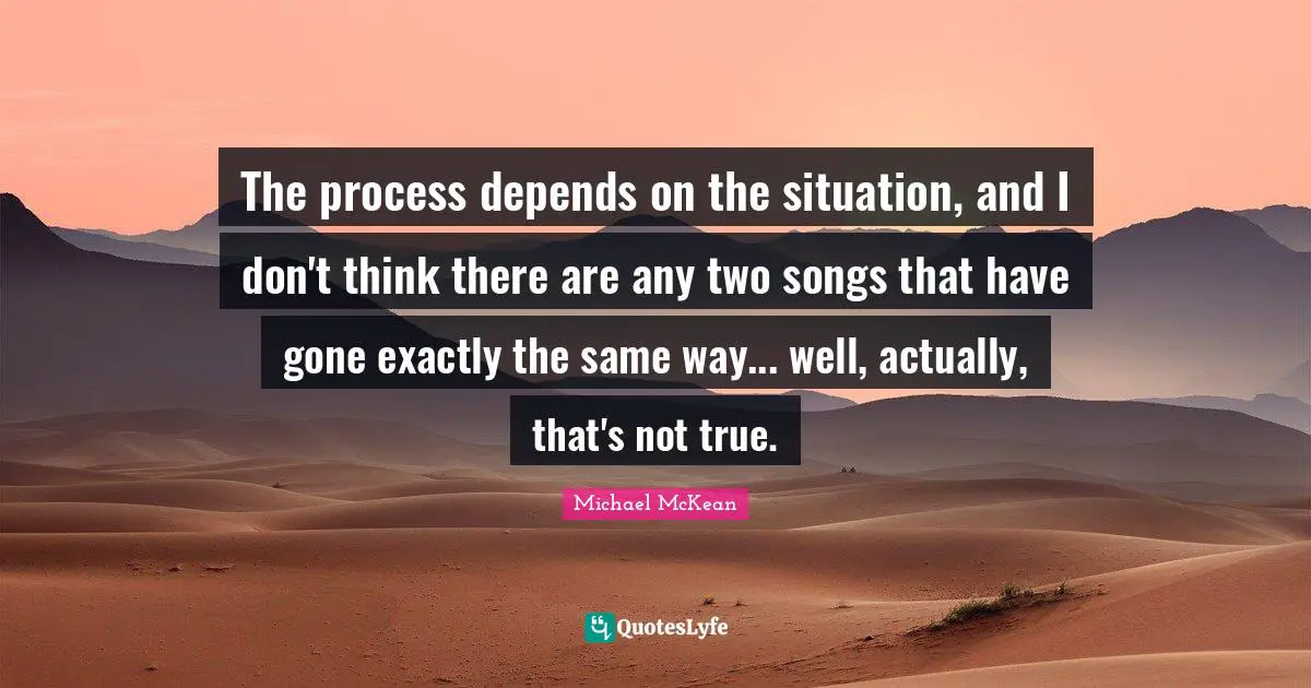 The process depends on the situation, and I don't think there are any two songs that have gone exactly the same way... well, actually, that's not true.