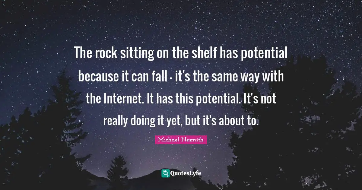 The rock sitting on the shelf has potential because it can fall - it's the same way with the Internet. It has this potential. It's not really doing it yet, but it's about to.