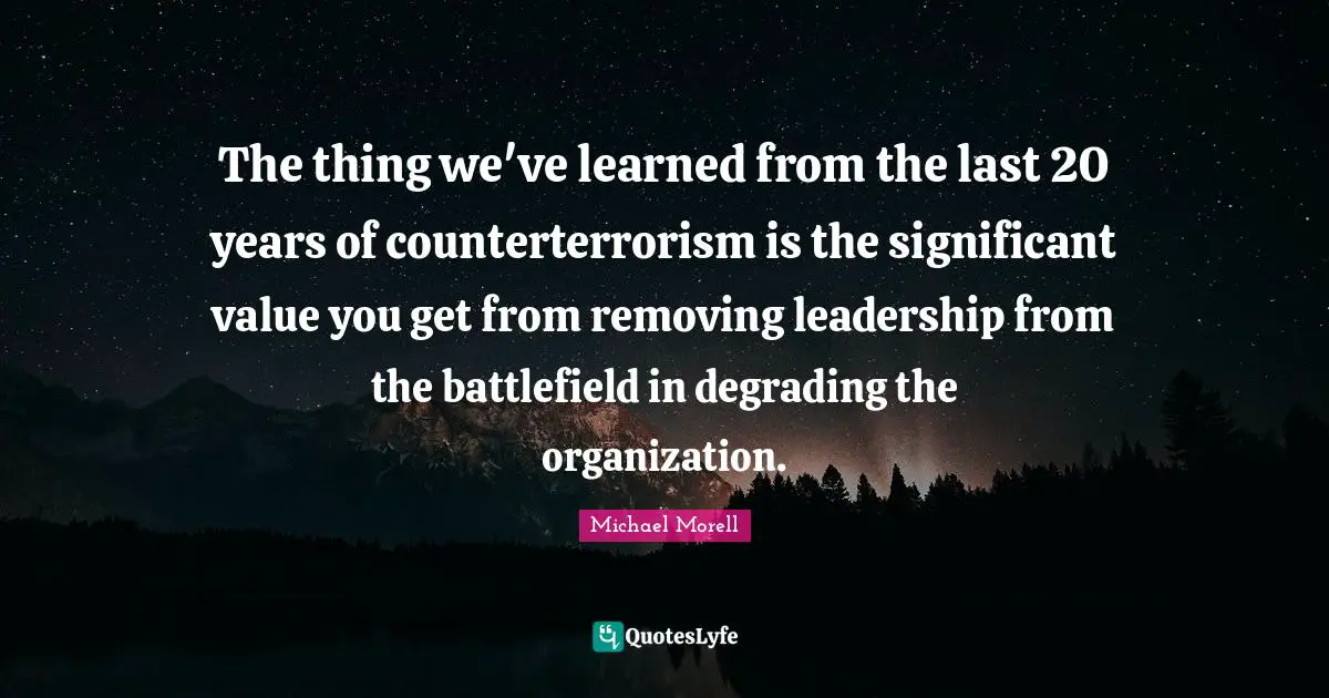 The thing we've learned from the last 20 years of counterterrorism is the significant value you get from removing leadership from the battlefield in degrading the organization.