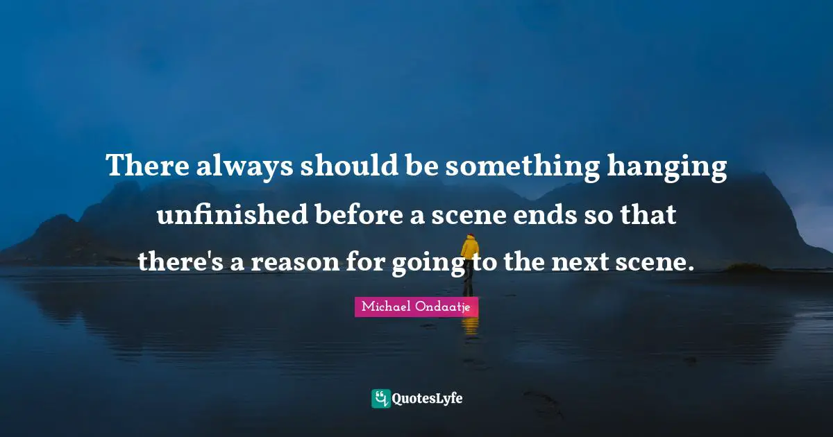 There always should be something hanging unfinished before a scene ends so that there's a reason for going to the next scene.