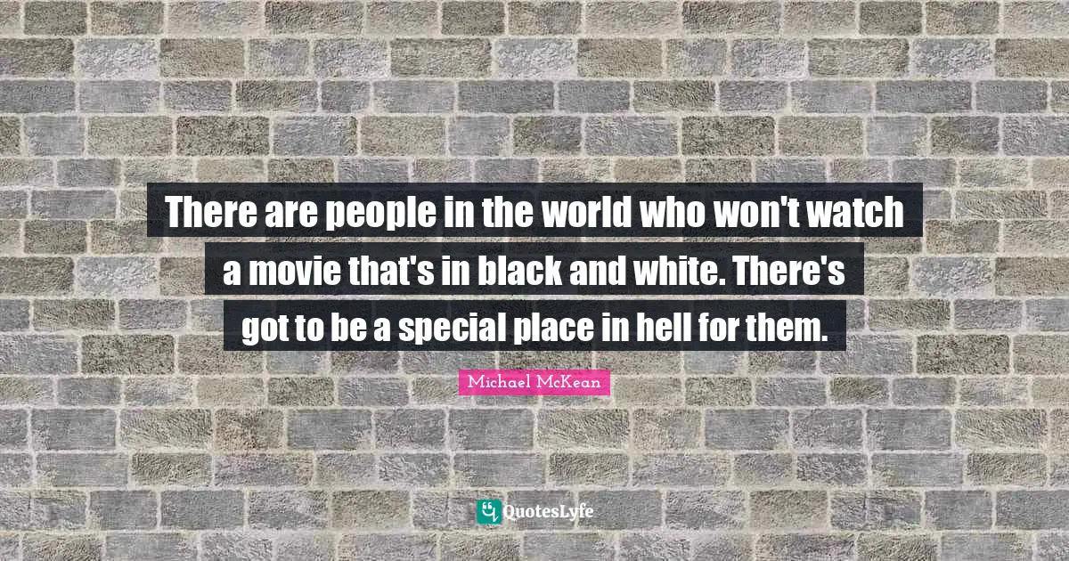 There are people in the world who won't watch a movie that's in black and white. There's got to be a special place in hell for them.