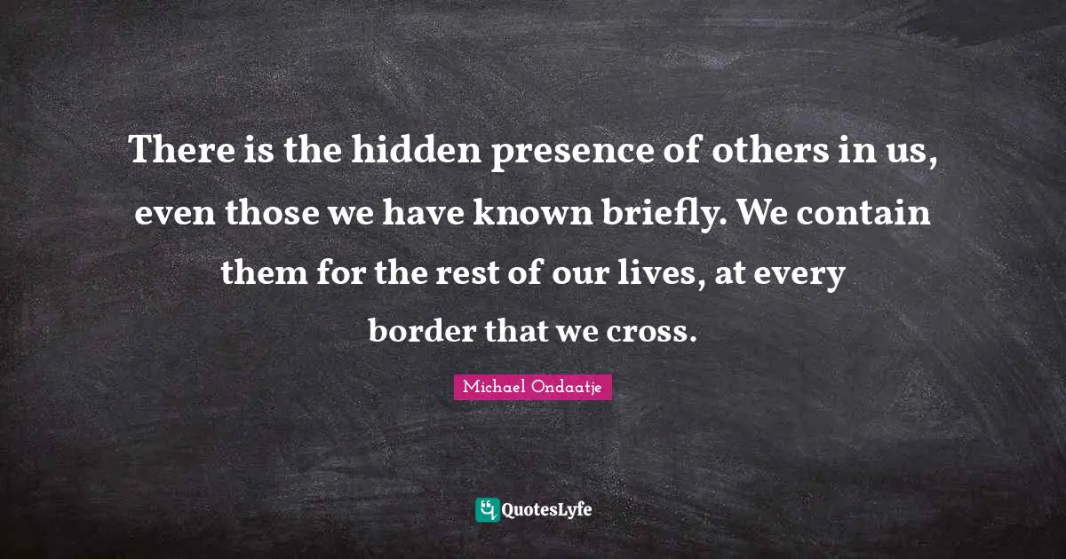 There is the hidden presence of others in us, even those we have known briefly. We contain them for the rest of our lives, at every border that we cross.