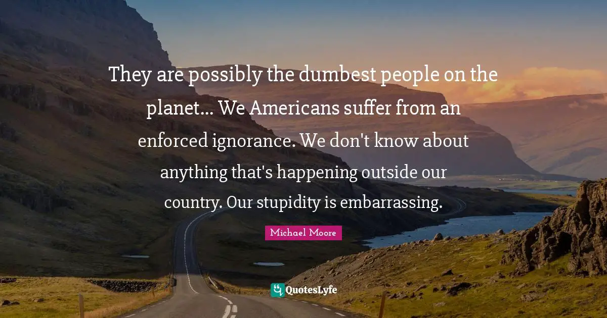 They are possibly the dumbest people on the planet... We Americans suffer from an enforced ignorance. We don't know about anything that's happening outside our country. Our stupidity is embarrassing.