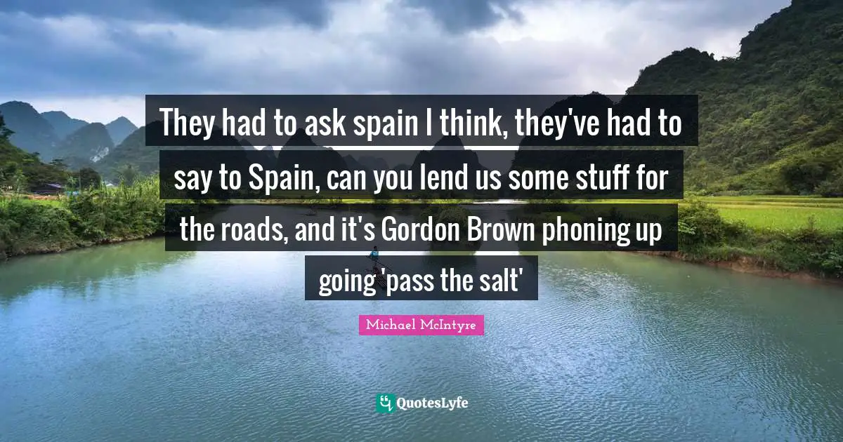 They had to ask spain I think, they've had to say to Spain, can you lend us some stuff for the roads, and it's Gordon Brown phoning up going 'pass the salt'