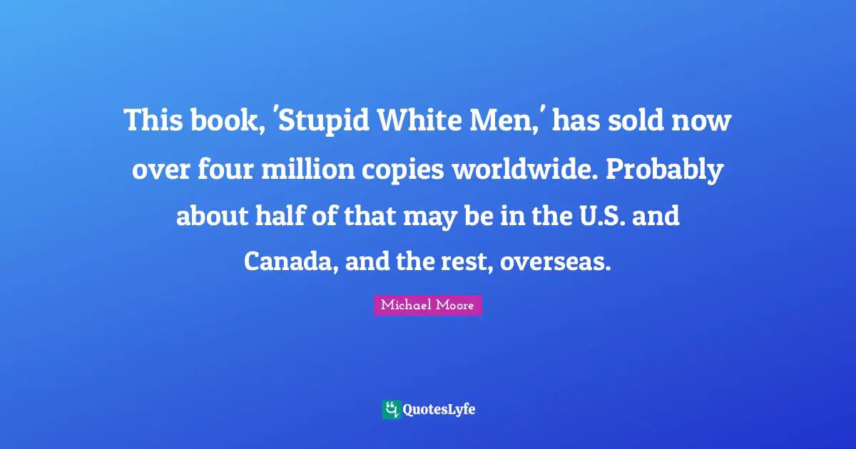 This book, 'Stupid White Men,' has sold now over four million copies worldwide. Probably about half of that may be in the U.S. and Canada, and the rest, overseas.
