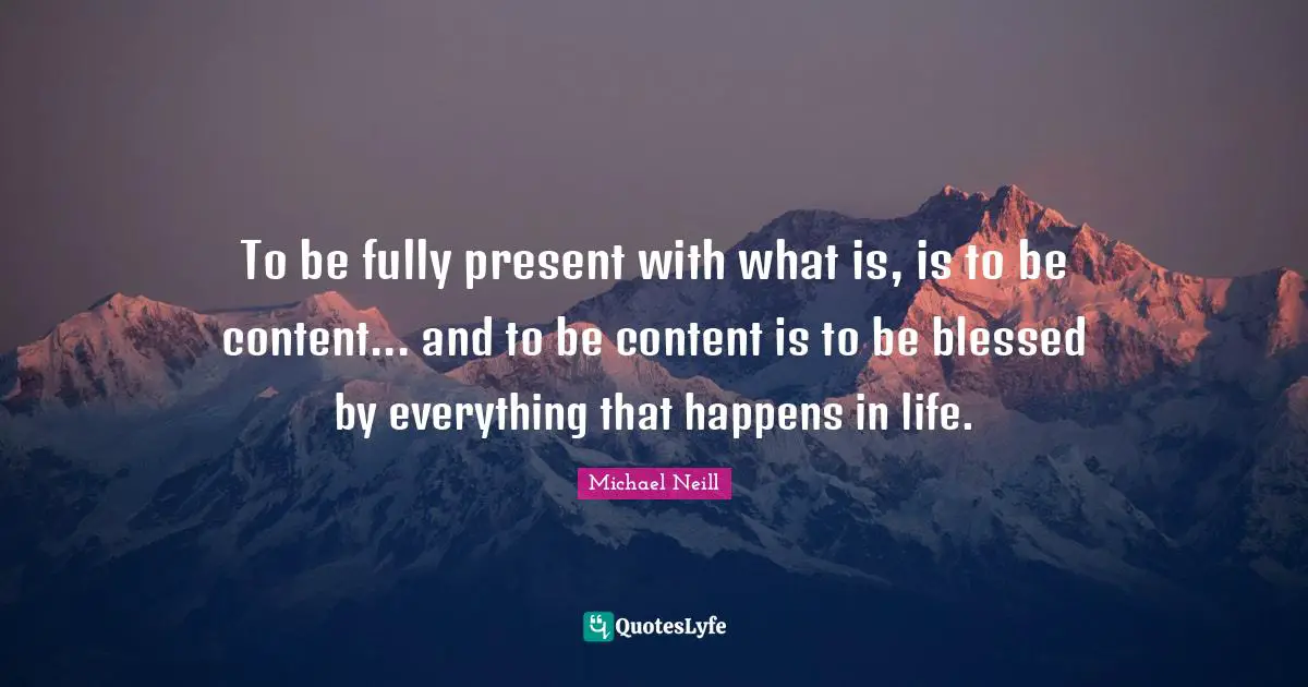 To be fully present with what is, is to be content... and to be content is to be blessed by everything that happens in life.