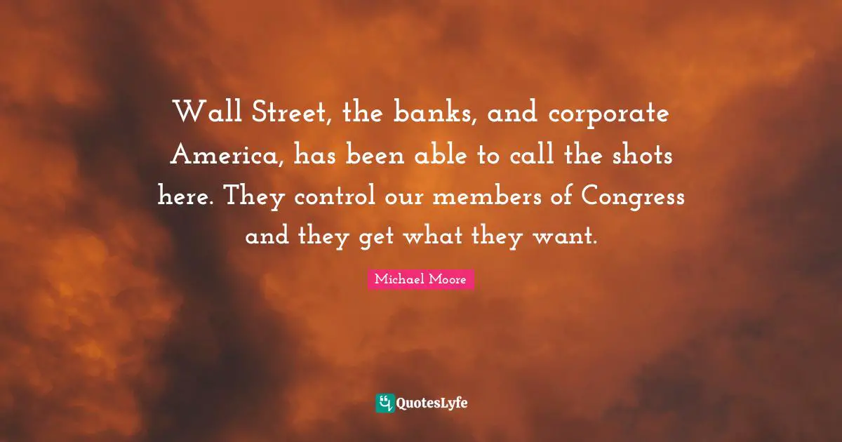 Wall Street, the banks, and corporate America, has been able to call the shots here. They control our members of Congress and they get what they want.