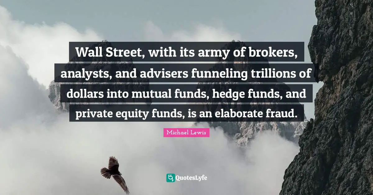 Michael   Lewis Quotes: "Wall Street, with its army of brokers, analysts, and advisers funneling trillions of dollars into mutual funds, hedge funds, and private equity funds, is an elaborate fraud."