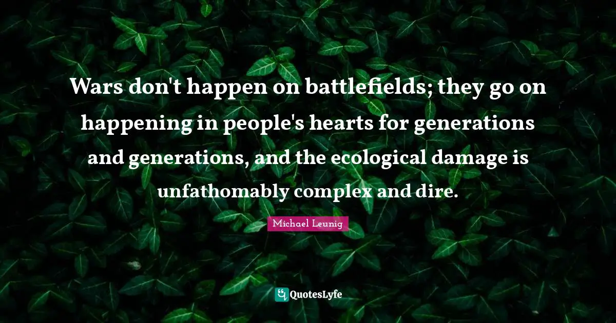 Wars don't happen on battlefields; they go on happening in people's hearts for generations and generations, and the ecological damage is unfathomably complex and dire.