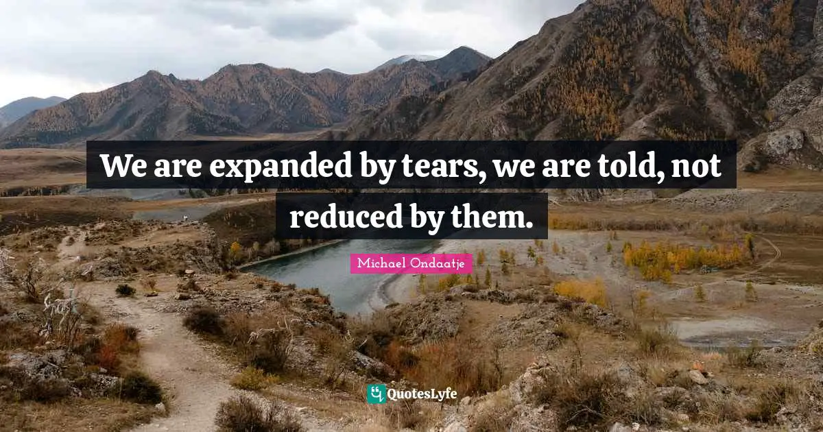 We are expanded by tears, we are told, not reduced by them.