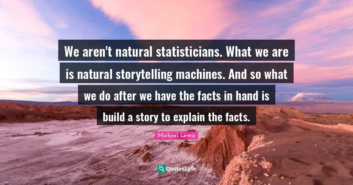 Michael   Lewis Quotes: "We aren't natural statisticians. What we are is natural storytelling machines. And so what we do after we have the facts in hand is build a story to explain the facts."