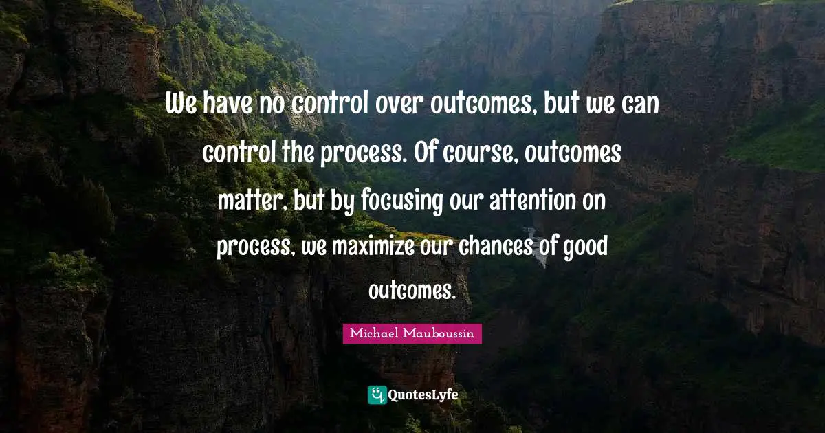 We have no control over outcomes, but we can control the process. Of course, outcomes matter, but by focusing our attention on process, we maximize our chances of good outcomes.