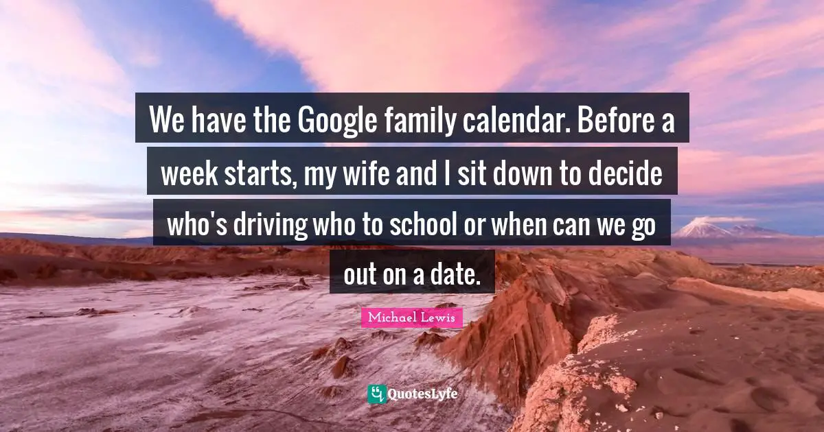 Michael   Lewis Quotes: "We have the Google family calendar. Before a week starts, my wife and I sit down to decide who's driving who to school or when can we go out on a date."