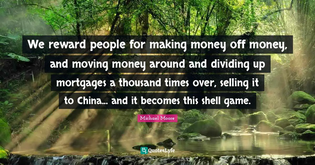 We reward people for making money off money, and moving money around and dividing up mortgages a thousand times over, selling it to China... and it becomes this shell game.