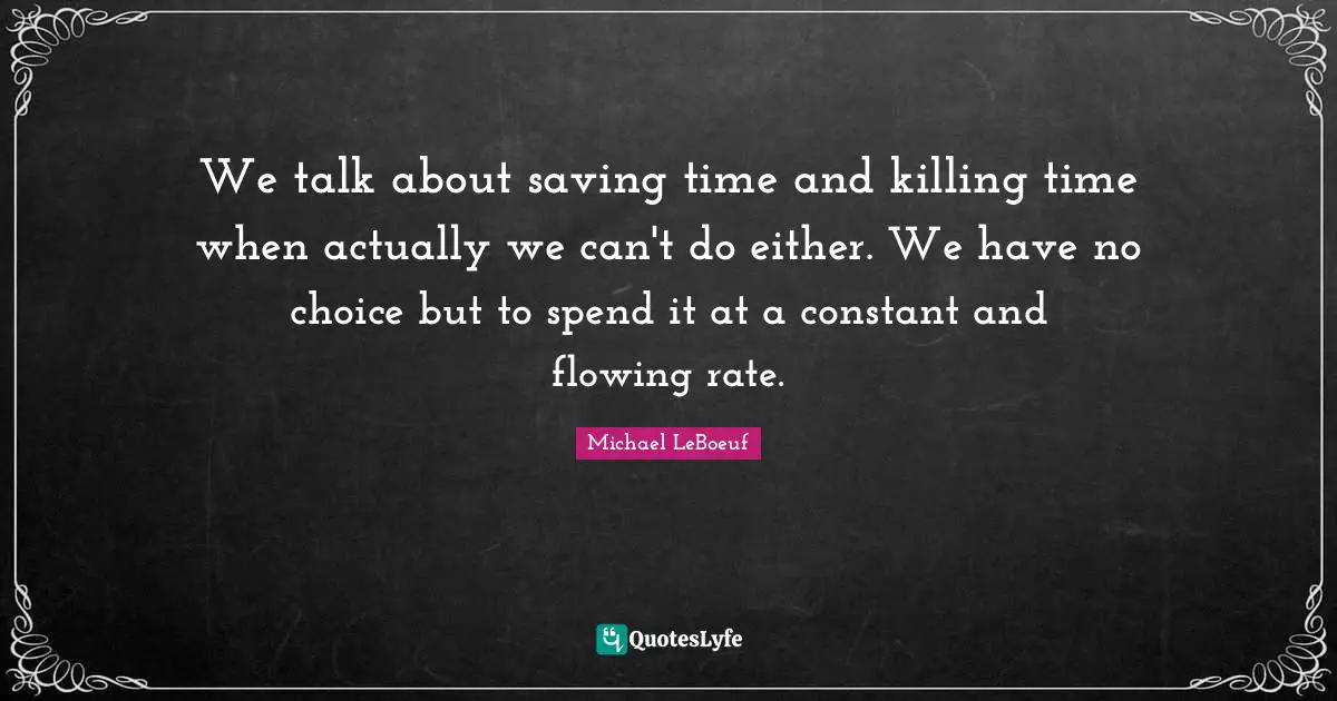 We talk about saving time and killing time when actually we can't do either. We have no choice but to spend it at a constant and flowing rate.
