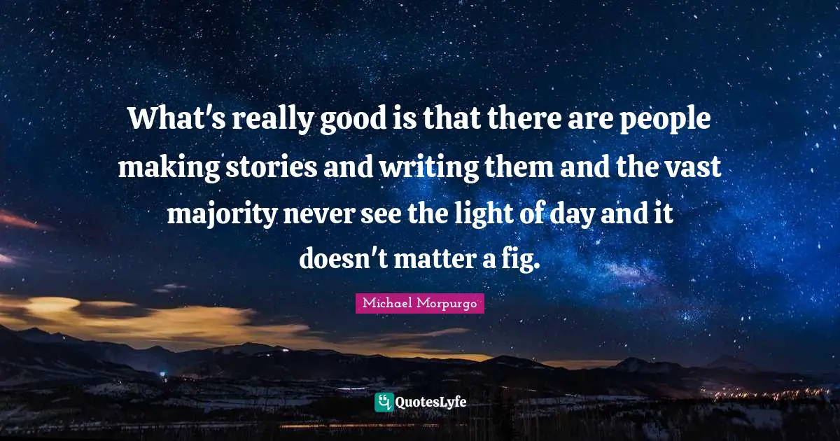 What's really good is that there are people making stories and writing them and the vast majority never see the light of day and it doesn't matter a fig.