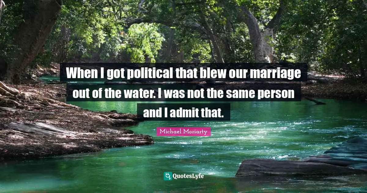 When I got political that blew our marriage out of the water. I was not the same person and I admit that.