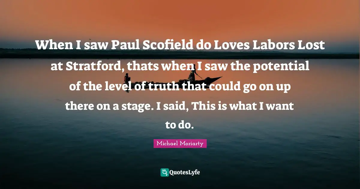 When I saw Paul Scofield do Loves Labors Lost at Stratford, thats when I saw the potential of the level of truth that could go on up there on a stage. I said, This is what I want to do.