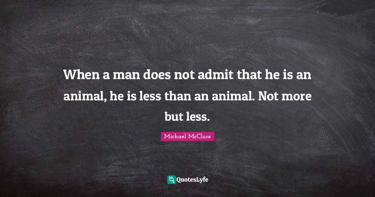 When a man does not admit that he is an animal, he is less than an animal. Not more but less.