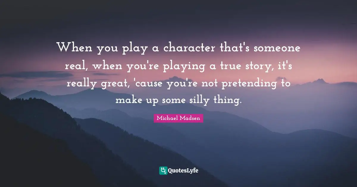 When you play a character that's someone real, when you're playing a true story, it's really great, 'cause you're not pretending to make up some silly thing.