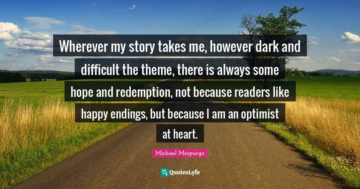 Wherever my story takes me, however dark and difficult the theme, there is always some hope and redemption, not because readers like happy endings, but because I am an optimist at heart.