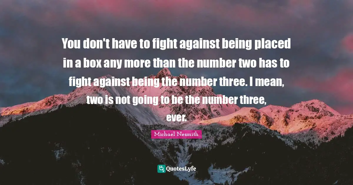 You don't have to fight against being placed in a box any more than the number two has to fight against being the number three. I mean, two is not going to be the number three, ever.