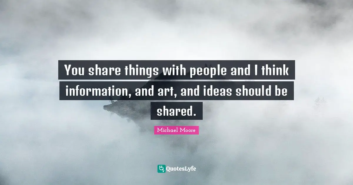 You share things with people and I think information, and art, and ideas should be shared.