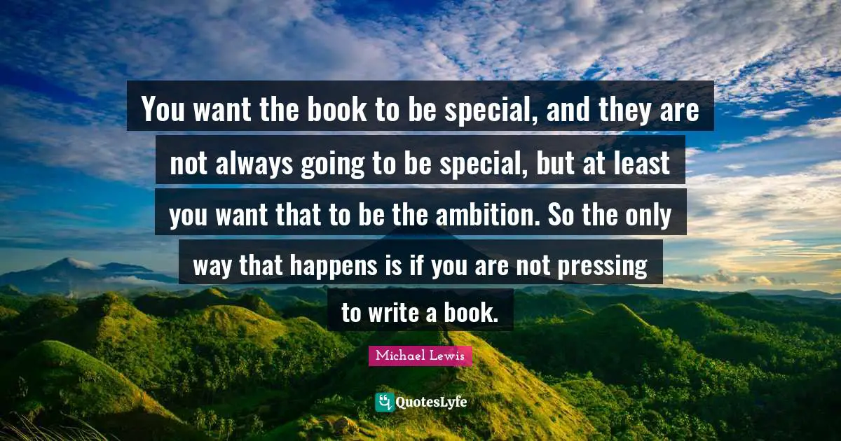 You want the book to be special, and they are not always going to be special, but at least you want that to be the ambition. So the only way that happens is if you are not pressing to write a book.