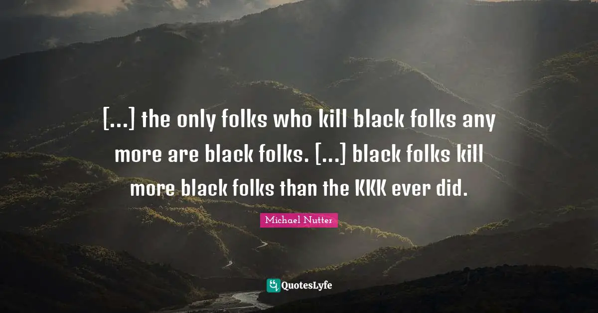 [...] the only folks who kill black folks any more are black folks. [...] black folks kill more black folks than the KKK ever did.
