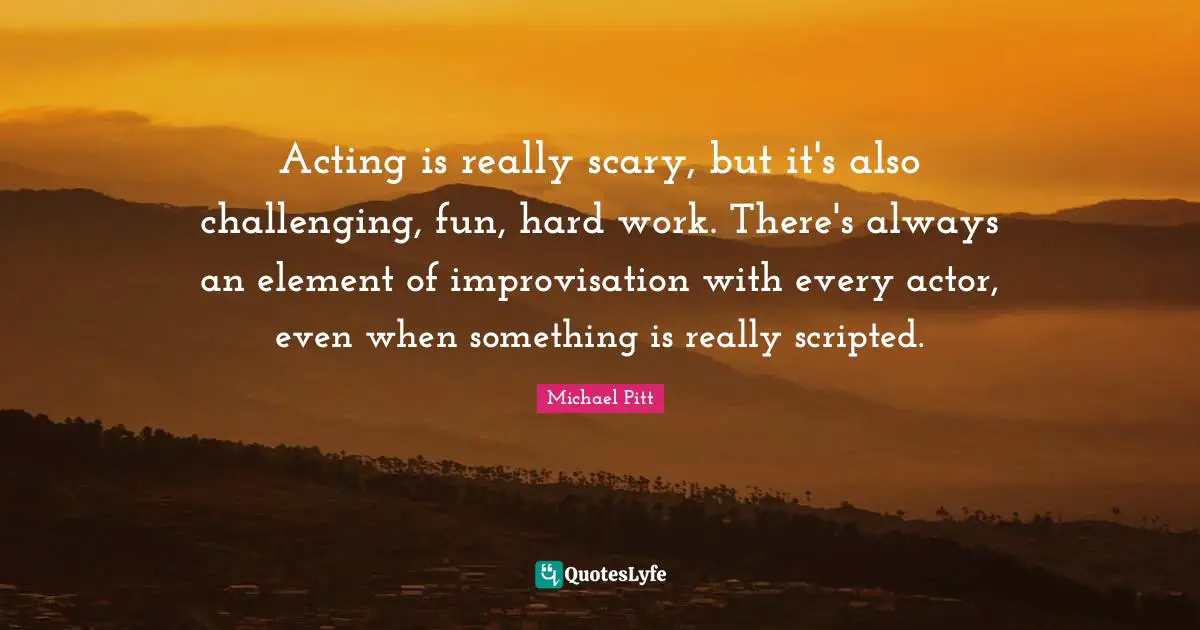 Acting is really scary, but it's also challenging, fun, hard work. There's always an element of improvisation with every actor, even when something is really scripted.