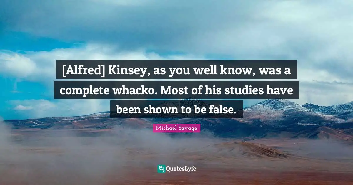 [Alfred] Kinsey, as you well know, was a complete whacko. Most of his studies have been shown to be false.