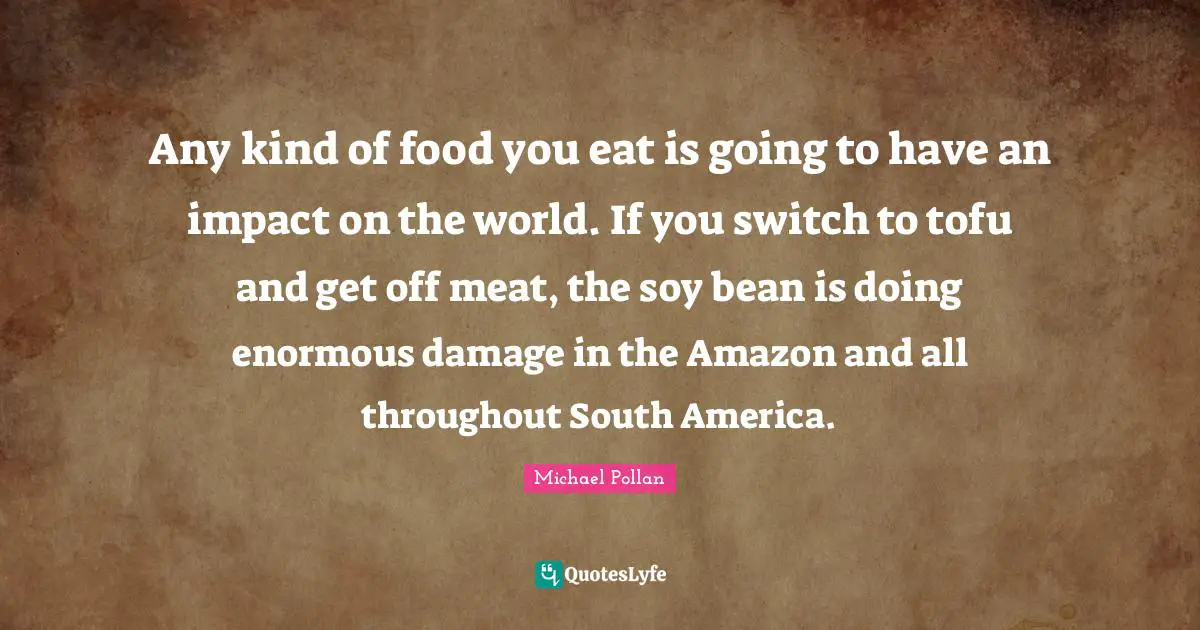 Soy Quotes: "Any kind of food you eat is going to have an impact on the world. If you switch to tofu and get off meat, the soy bean is doing enormous damage in the Amazon and all throughout South America."