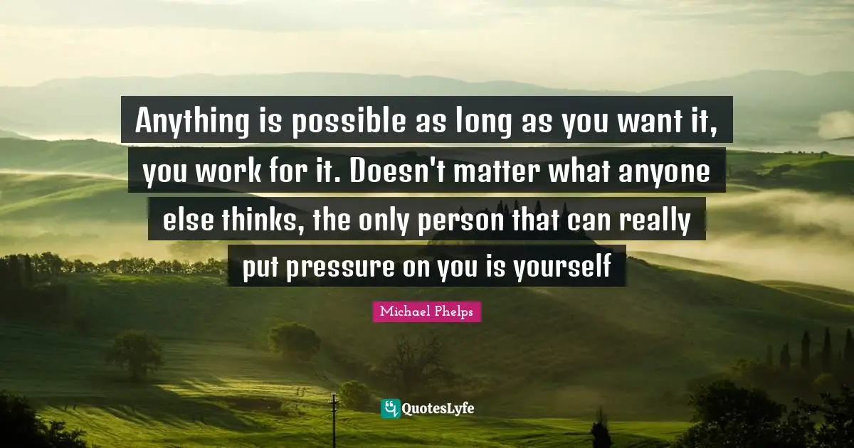Michael Phelps Quotes: "Anything is possible as long as you want it, you work for it. Doesn't matter what anyone else thinks, the only person that can really put pressure on you is yourself"