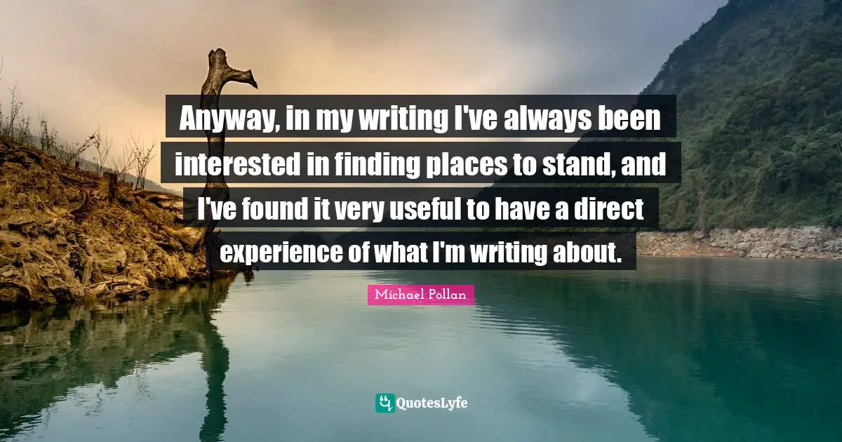 Anyway, in my writing I've always been interested in finding places to stand, and I've found it very useful to have a direct experience of what I'm writing about.