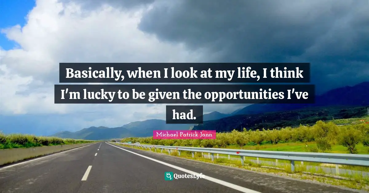 Basically, when I look at my life, I think I'm lucky to be given the opportunities I've had.