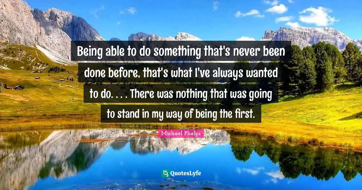 Michael Phelps Quotes: "Being able to do something that's never been done before, that's what I've always wanted to do. . . . There was nothing that was going to stand in my way of being the first."