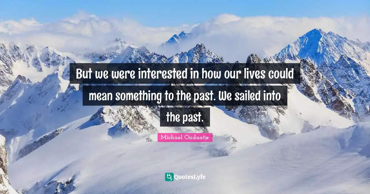 But we were interested in how our lives could mean something to the past. We sailed into the past.