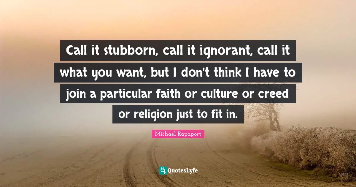 Call it stubborn, call it ignorant, call it what you want, but I don't think I have to join a particular faith or culture or creed or religion just to fit in.