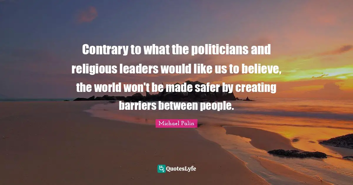Michael Palin Quotes: "Contrary to what the politicians and religious leaders would like us to believe, the world won't be made safer by creating barriers between people."