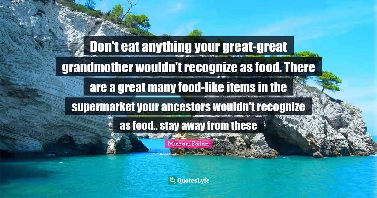 Items Quotes: "Don't eat anything your great-great grandmother wouldn't recognize as food. There are a great many food-like items in the supermarket your ancestors wouldn't recognize as food.. stay away from these"