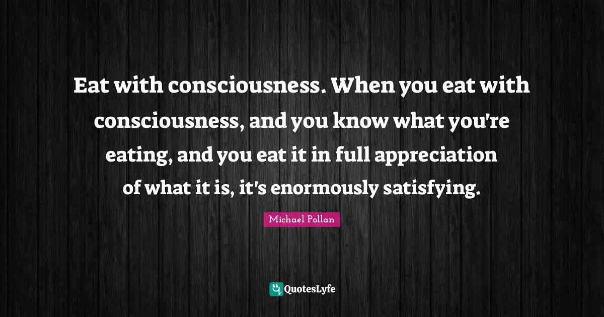 Eat with consciousness. When you eat with consciousness, and you know what you're eating, and you eat it in full appreciation of what it is, it's enormously satisfying.
