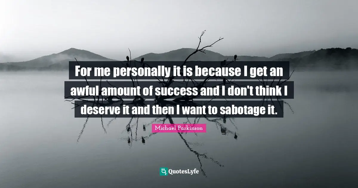 For me personally it is because I get an awful amount of success and I don't think I deserve it and then I want to sabotage it.