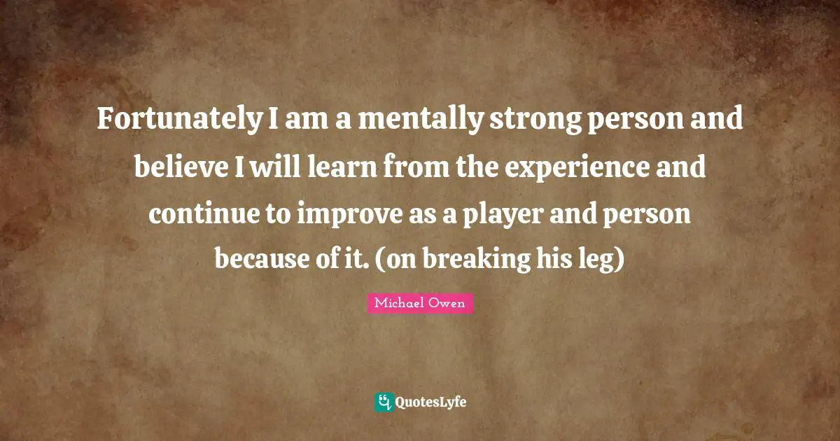 Michael Owen Quotes: "Fortunately I am a mentally strong person and believe I will learn from the experience and continue to improve as a player and person because of it. (on breaking his leg)"