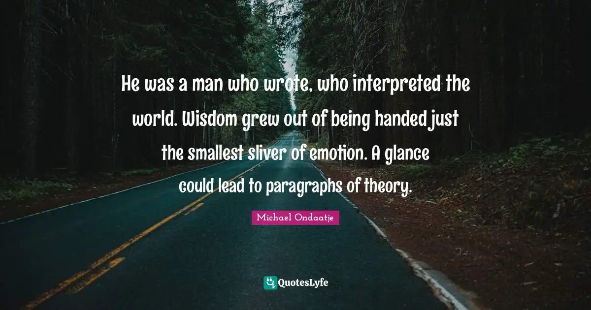 He was a man who wrote, who interpreted the world. Wisdom grew out of being handed just the smallest sliver of emotion. A glance could lead to paragraphs of theory.